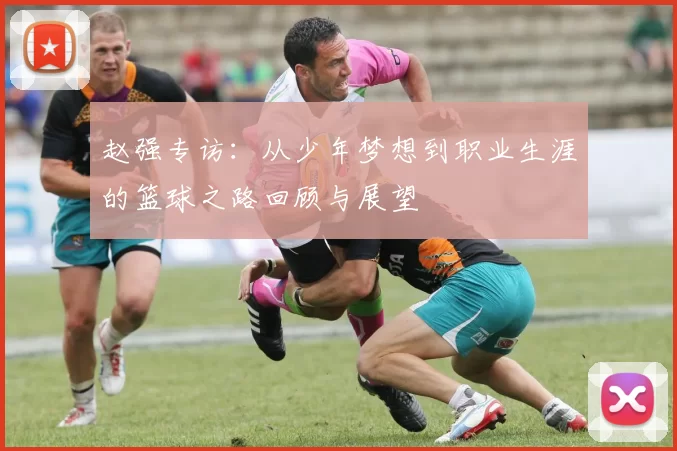 赵强专访：从少年梦想到职业生涯的篮球之路回顾与展望