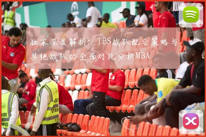 独家深度解析：TES战队配合策略与其他战队的全面对比分析MBA