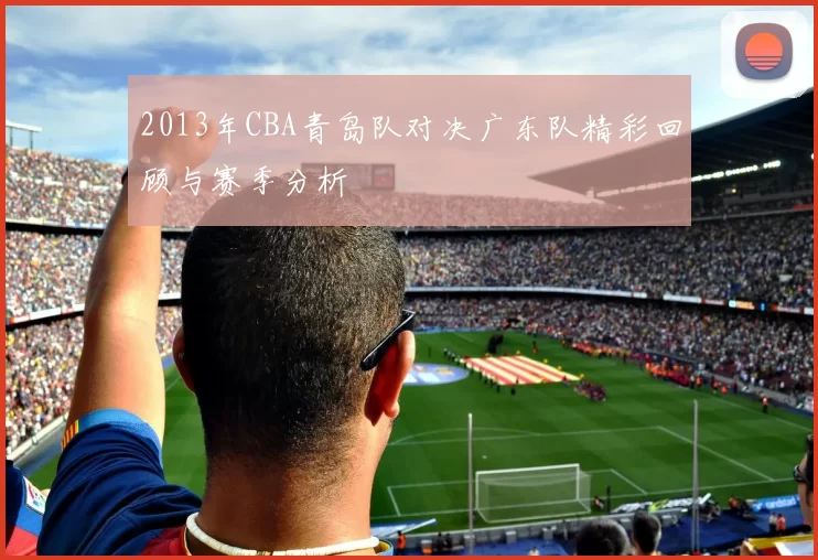 2013年CBA青岛队对决广东队精彩回顾与赛季分析
