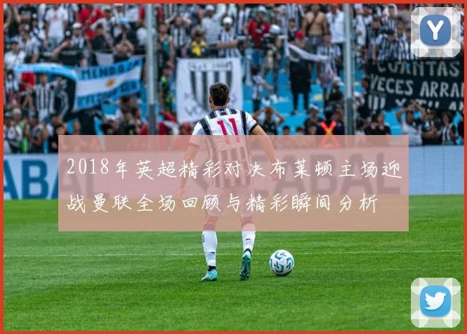 2018年英超精彩对决布莱顿主场迎战曼联全场回顾与精彩瞬间分析