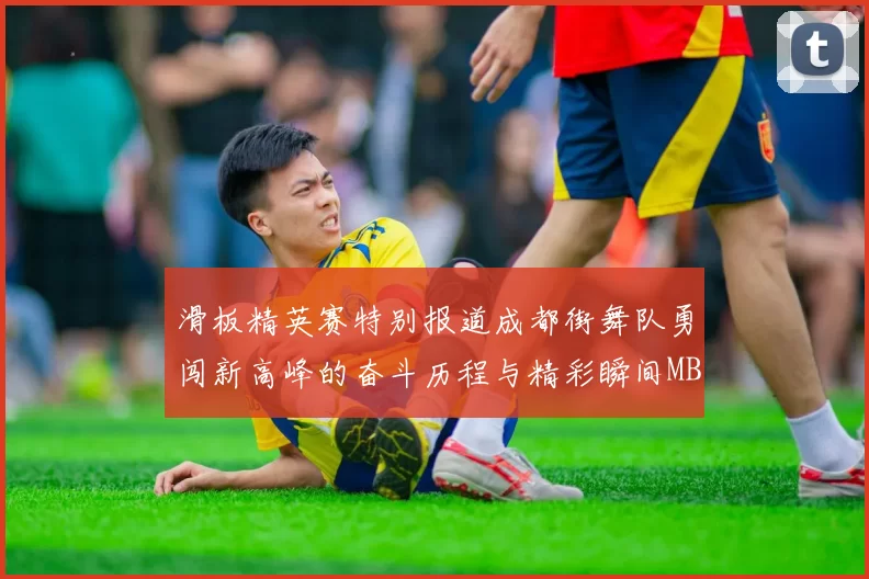 滑板精英赛特别报道成都街舞队勇闯新高峰的奋斗历程与精彩瞬间MBA